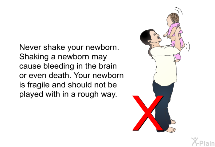 Never shake your newborn. Shaking a newborn may cause bleeding in the brain or even death. Your newborn is fragile and should not be played with in a rough way.