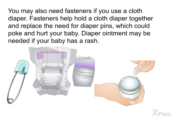 You may also need fasteners if you use a cloth diaper. Fasteners help hold a cloth diaper together and replace the need for diaper pins, which could poke and hurt your baby. Diaper ointment may be needed if your baby has a rash.