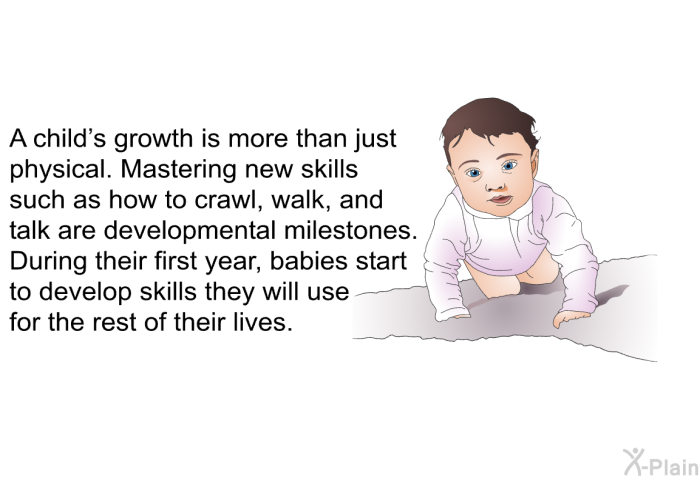 A child's growth is more than just physical. Mastering new skills such as how to crawl, walk, and talk are developmental milestones. During their first year, babies start to develop skills they will use for the rest of their lives.