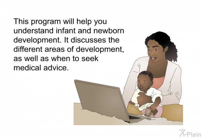 This health information will help you understand infant and newborn development. It discusses the different areas of development, as well as when to seek medical advice.