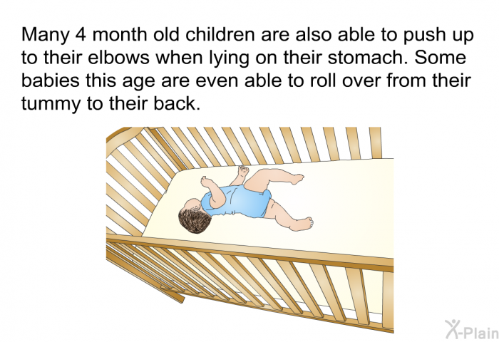 Many 4 month old children are also able to push up to their elbows when lying on their stomach. Some babies this age are even able to roll over from their tummy to their back.