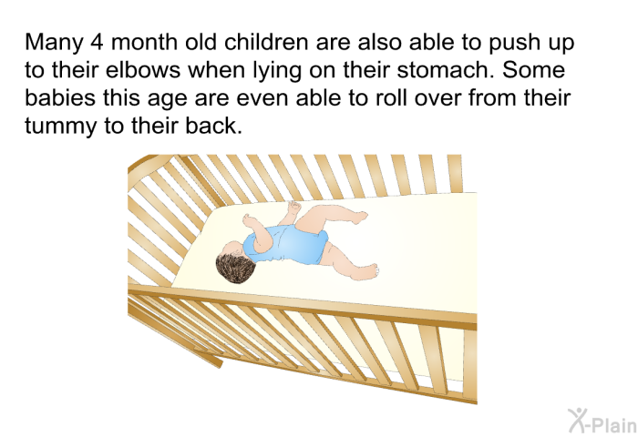 Many 4 month old children are also able to push up to their elbows when lying on their stomach. Some babies this age are even able to roll over from their tummy to their back.