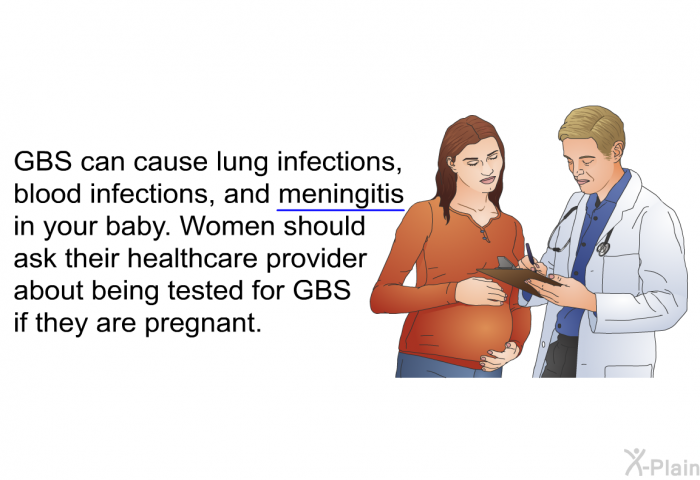GBS can cause lung infections, blood infections, and meningitis in your baby. Women should ask their healthcare provider about being tested for GBS if they are pregnant.