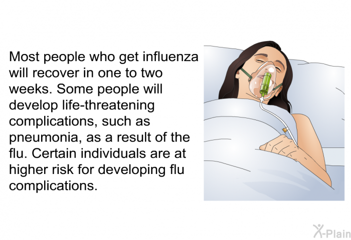 Most people who get influenza will recover in one to two weeks. Some people will develop life-threatening complications, such as pneumonia, as a result of the flu. Certain individuals are at higher risk for developing flu complications.