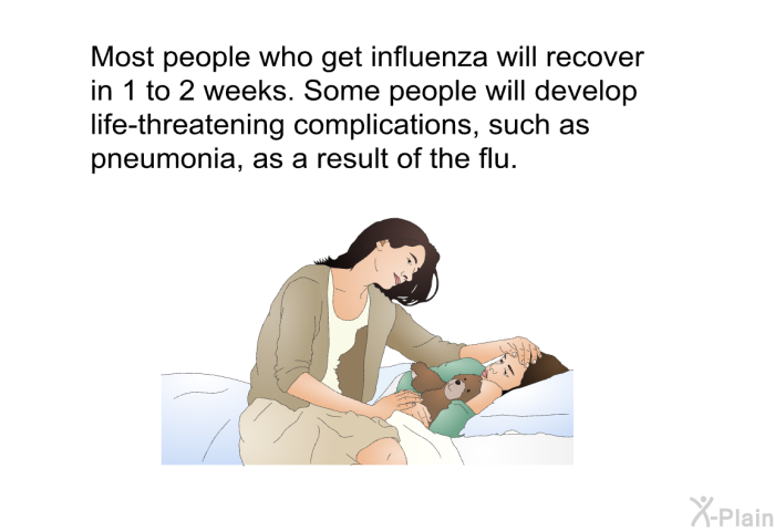 Most people who get influenza will recover in 1 to 2 weeks. Some people will develop life-threatening complications, such as pneumonia, as a result of the flu.