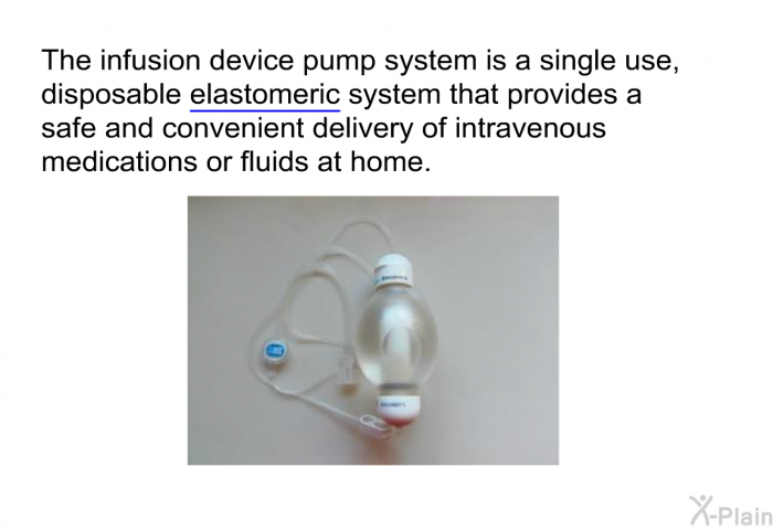 The infusion device pump system is a single use, disposable elastomeric system that provides a safe and convenient delivery of intravenous medications or fluids at home.