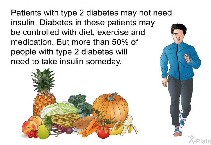 Patients with type 2 diabetes may not need insulin. Diabetes in these patients may be controlled with diet, exercise and medication. But more than 50% of people with type 2 diabetes will need to take insulin someday.