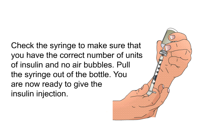 Check the syringe to make sure that you have the correct number of units of insulin and no air bubbles. Pull the syringe out of the bottle. You are now ready to give the insulin injection.