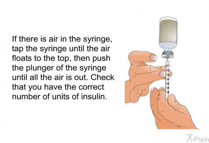 If there is air in the syringe, tap the syringe until the air floats to the top, then push the plunger of the syringe until all the air is out. Check that you have the correct number of units of insulin.