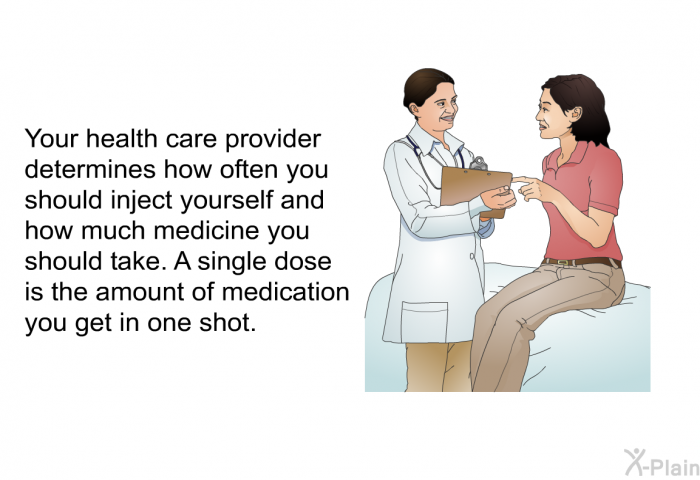 Your health care provider determines how often you should inject yourself and how much medicine you should take. A single dose is the amount of medication you get in one shot.