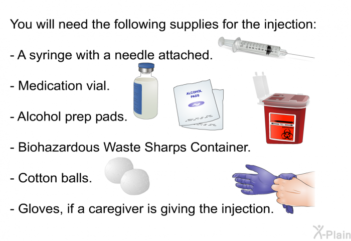 You will need the following supplies for the injection:  A syringe with a needle attached. Medication vial. Alcohol prep pads. Biohazardous Waste Sharps Container. Cotton balls. Gloves, if a caregiver is giving the injection.
