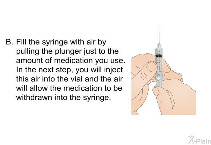 <OL TYPE=A START=2> Fill the syringe with air by pulling the plunger just to the amount of medication you use. In the next step, you will inject this air into the vial and the air will allow the medication to be withdrawn into the syringe.