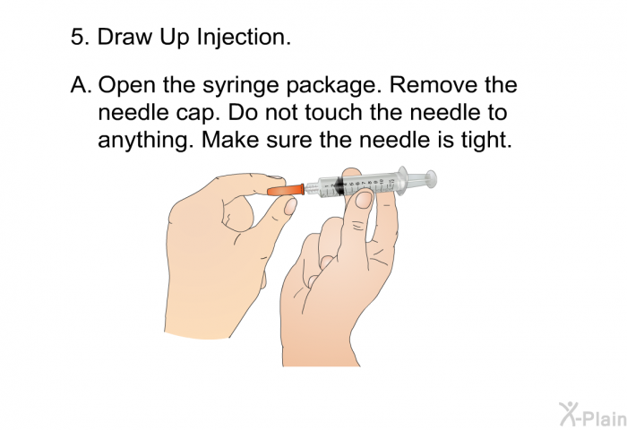 Draw Up Injection.  <OL TYPE=A> Open the syringe package. Remove the needle cap. Do not touch the needle to anything. Make sure the needle is tight.