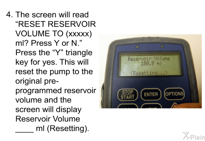 The screen will read “RESET RESERVOIR VOLUME TO (xxxxx) ml? Press Y or N.”Press the “Y” triangle key for yes. This will reset the pump to the original pre-programmed reservoir volume and the screen will display Reservoir volume ____ml (Resetting).
