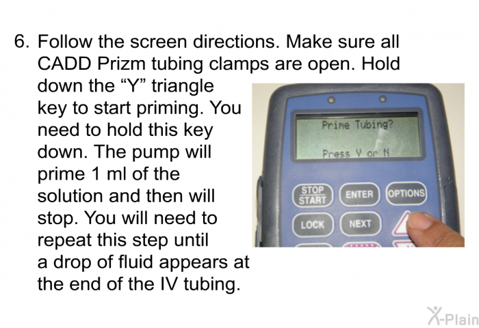 Follow the screen directions. Make sure all CADD Prizm tubing clamps are open. Hold down the “Y” triangle key to start priming. You need to hold this key down. The pump will prime 1 ml of the solution and then will stop. You will need to repeat this step until a drop of fluid appears at the end of the IV tubing.