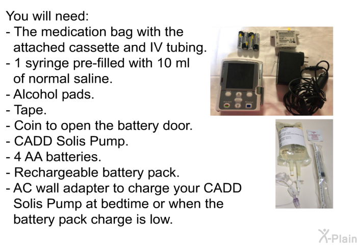 You will need:  The medication bag with the attached cassette and IV tubing. 1 syringe pre-filled with 10 ml of normal saline. Alcohol pads. Tape. Coin to open the battery door. CADD Solis Pump. 4 AA batteries. Rechargeable battery pack. AC wall adapter to charge your CADD Solis Pump at bedtime or when the battery pack charge is low.