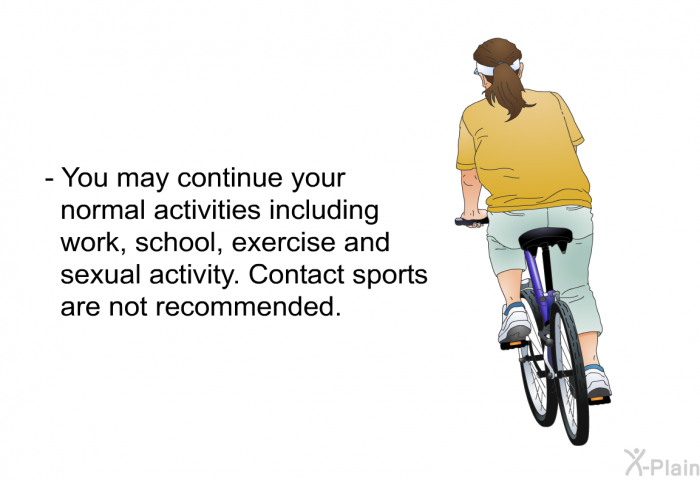 You may continue your normal activities including work, school, exercise and sexual activity. Contact sports are not recommended.