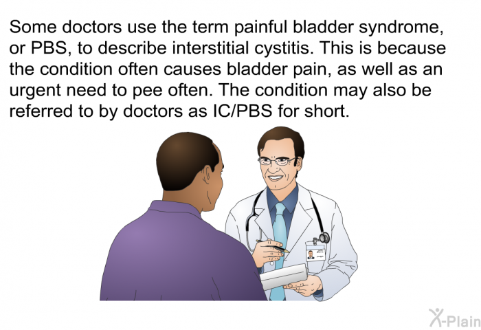 Some doctors use the term painful bladder syndrome, or PBS, to describe interstitial cystitis. This is because the condition often causes bladder pain, as well as an urgent need to pee often. The condition may also be referred to by doctors as IC/PBS for short.