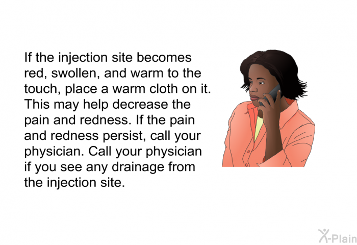If the injection site becomes red, swollen, and warm to the touch, place a warm cloth on it. This may help decrease the pain and redness. If the pain and redness persist, call your physician. Call your physician if you see any drainage from the injection site.