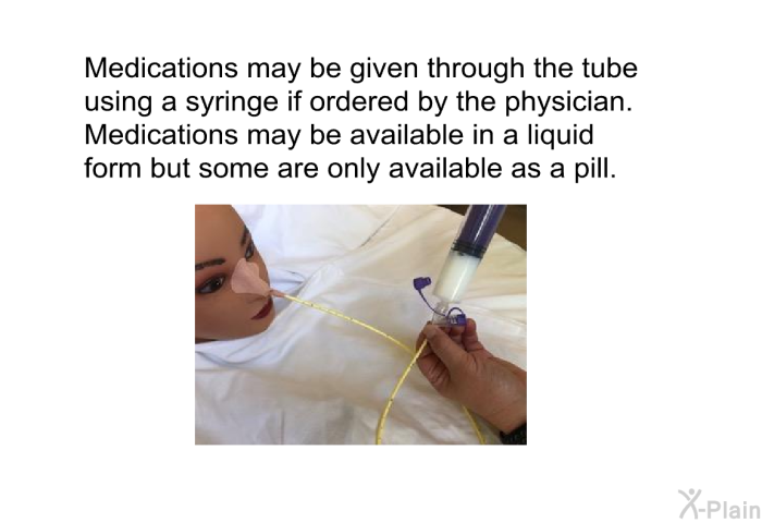 Medications may be given through the tube using a syringe if ordered by the physician. Medications may be available in a liquid form but some are only available as a pill.