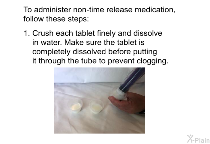 To administer non-time released medication, follow these steps:  Crush each tablet finely and dissolve in water. Make sure the tablet is completely dissolved before putting it through the tube to prevent clogging.