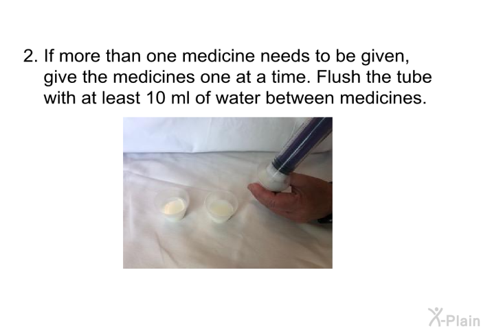 If more than one medicine needs to be given, give the medicines one at a time. Flush the tube with at least 10 ml of water between medicines.