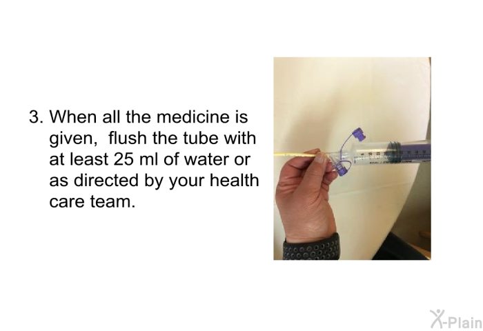 When all the medicine is given, flush the tube with at least 25 ml of water or as directed by your health care team.