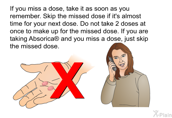 If you miss a dose, take it as soon as you remember. Skip the missed dose if it's almost time for your next dose. Do not take 2 doses at once to make up for the missed dose. If you are taking Absorica<SUP> </SUP> and you miss a dose, just skip the missed dose.