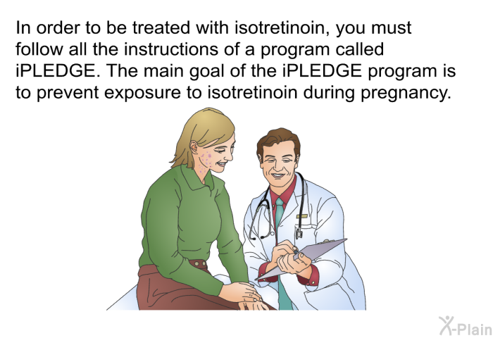 In order to be treated with isotretinoin, you must follow all the instructions of a program called iPLEDGE. The main goal of the iPLEDGE program is to prevent exposure to isotretinoin during pregnancy.