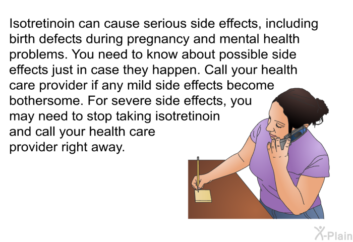Isotretinoin can cause serious side effects, including birth defects during pregnancy and mental health problems. You need to know about possible side effects just in case they happen. Call your health care provider if any mild side effects become bothersome. For severe side effects, you may need to stop taking isotretinoin and call your health care provider right away.