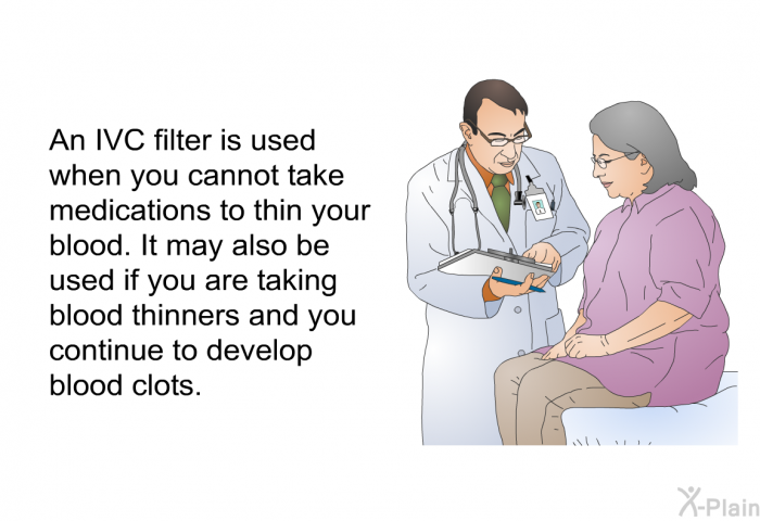 An IVC filter is used when you cannot take medications to thin your blood. It may also be used if you are taking blood thinners and you continue to develop blood clots.