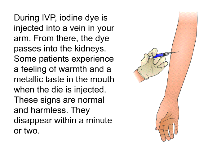 During IVP, iodine dye is injected into a vein in your arm. From there, the dye passes into the kidneys. Some patients experience a feeling of warmth and a metallic taste in the mouth when the die is injected. These signs are normal and harmless. They disappear within a minute or two.