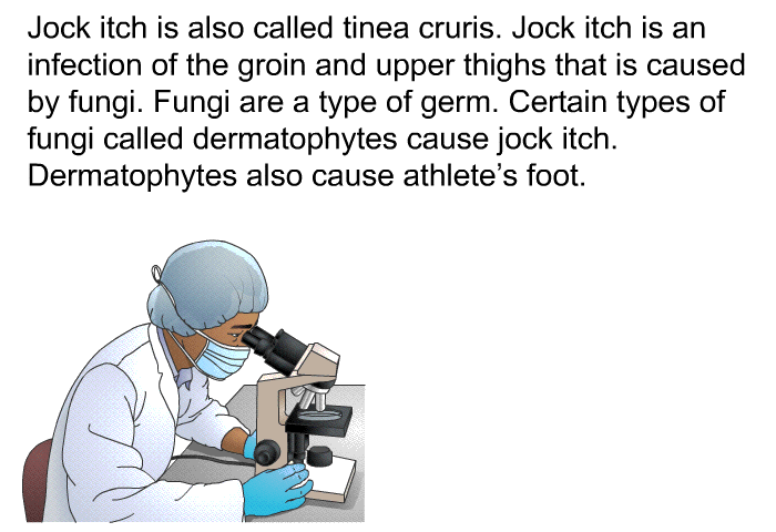 Jock itch is also called tinea cruris. Jock itch is an infection of the groin and upper thighs that is caused by fungi. Fungi are a type of germ. Certain types of fungi called dermatophytes cause jock itch. Dermatophytes also cause athlete's foot.
