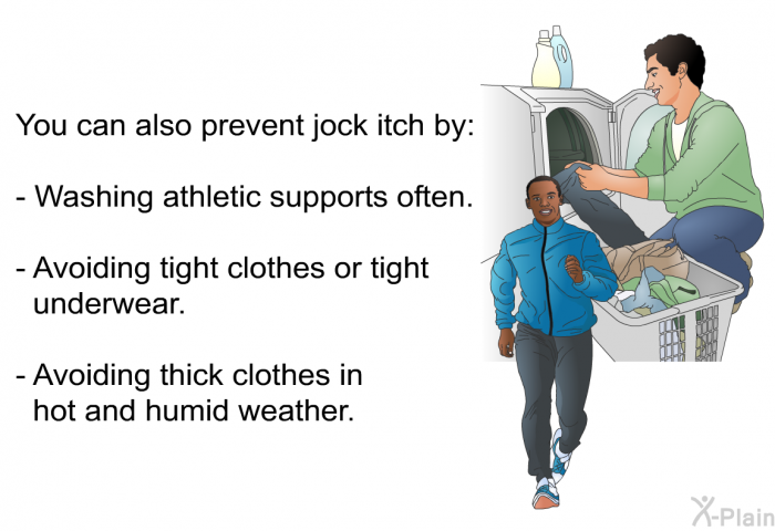 You can also prevent jock itch by:  Washing athletic supports often. Avoiding tight clothes or tight underwear. Avoiding thick clothes in hot and humid weather.