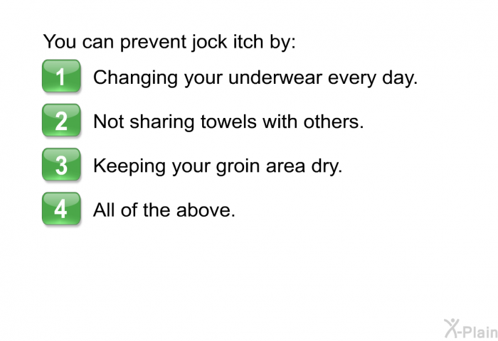 You can prevent jock itch by:  Changing your underwear every day. Not sharing towels with others. Keeping your groin area dry. All of the above.