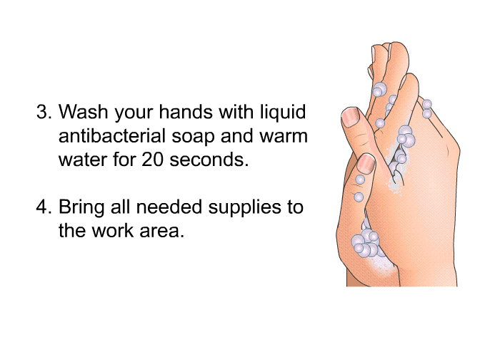 Wash your hands with liquid antibacterial soap and warm water for 20 seconds. Bring all needed supplies to the work area.