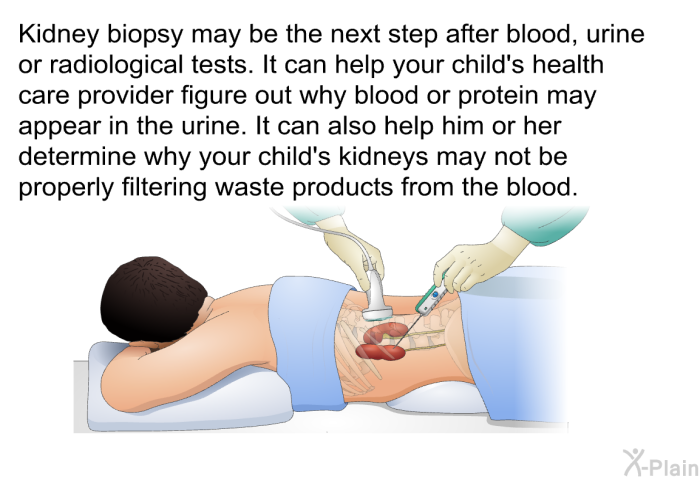 Kidney biopsy may be the next step after blood, urine or radiological tests. It can help your child's health care provider figure out why blood or protein may appear in the urine. It can also help him or her determine why your child's kidneys may not be properly filtering waste products from the blood.