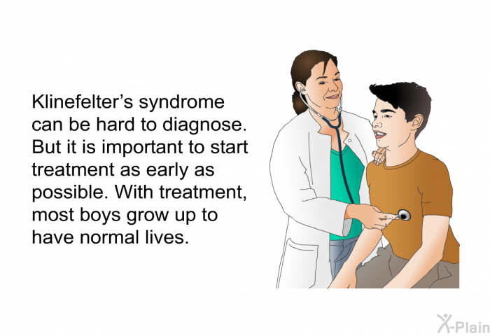 Klinefelter's syndrome can be hard to diagnose. But it is important to start treatment as early as possible. With treatment, most boys grow up to have normal lives.