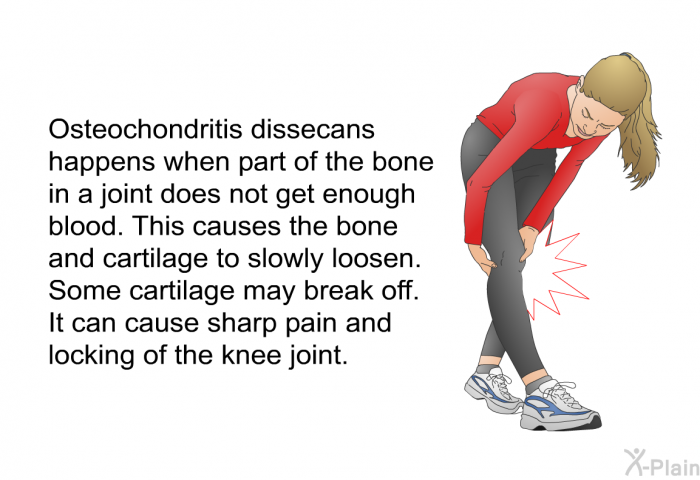 Osteochondritis dissecans happens when part of the bone in a joint does not get enough blood. This causes the bone and cartilage to slowly loosen. Some cartilage may break off. It can cause sharp pain and locking of the knee joint.