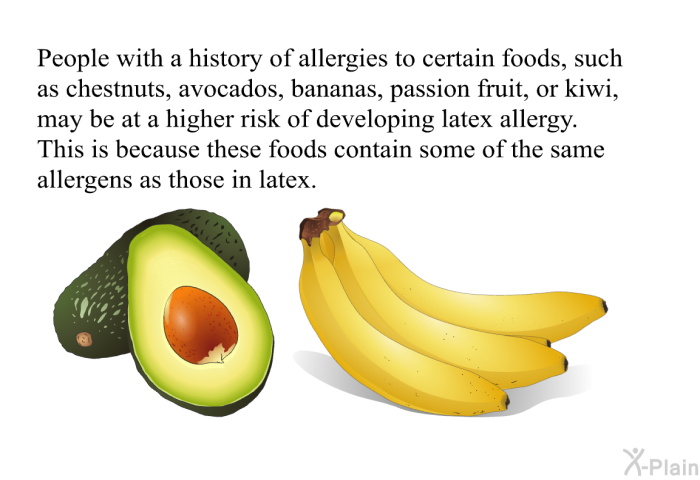 People with a history of allergies to certain foods, such as chestnuts, avocados, bananas, passion fruit, or kiwi, may be at a higher risk of developing latex allergy. This is because these foods contain some of the same allergens as those in latex.