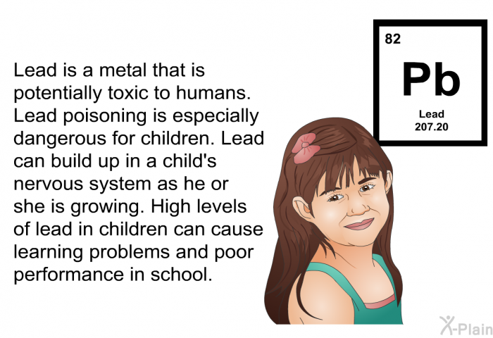 Lead is a metal that is potentially toxic to humans. Lead poisoning is especially dangerous for children. Lead can build up in a child's nervous system as he or she is growing. High levels of lead in children can cause learning problems and poor performance in school.