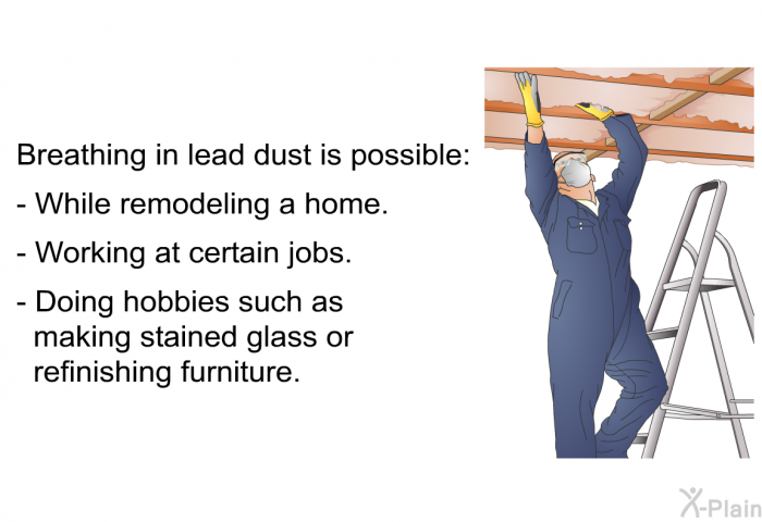 Breathing in lead dust is possible:  While remodeling a home. Working at certain jobs. Doing hobbies such as making stained glass or refinishing furniture.