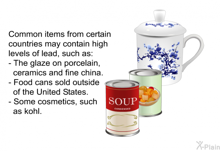 Common items from certain countries may contain high levels of lead, such as:  The glaze on porcelain, ceramics and fine china. Food cans sold outside of the United States.   Some cosmetics, such as kohl.
