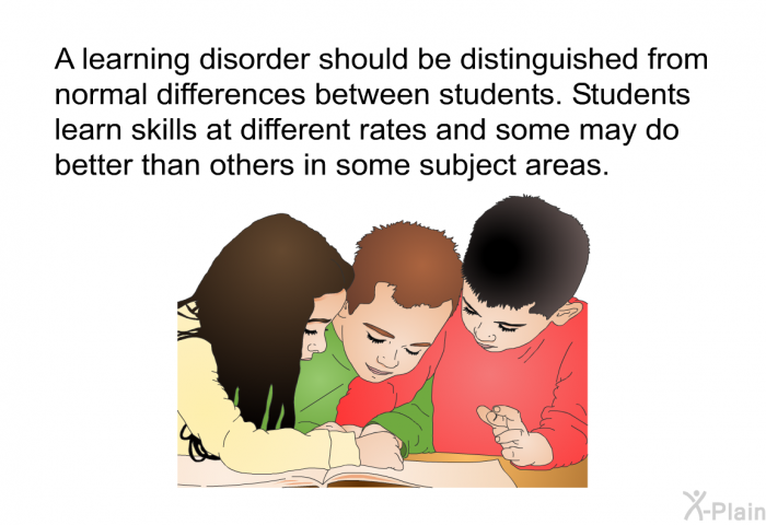 A learning disorder should be distinguished from normal differences between students. Students learn skills at different rates and some may do better than others in some subject areas.