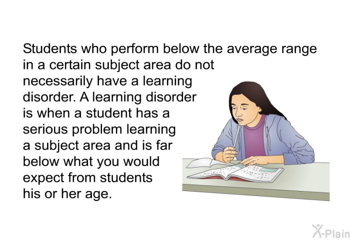 Students who perform below the average range in a certain subject area do not necessarily have a learning disorder. A learning disorder is when a student has a serious problem learning a subject area and is far below what you would expect from students his or her age.