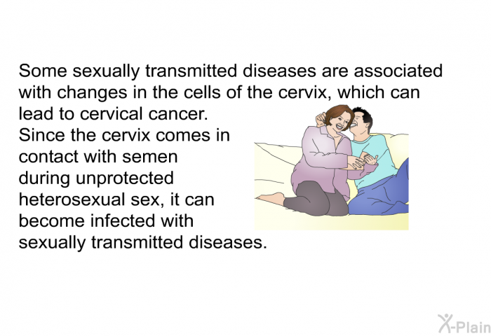 Some sexually transmitted diseases are associated with changes in the cells of the cervix, which can lead to cervical cancer. Since the cervix comes in contact with semen during unprotected heterosexual sex, it can become infected with sexually transmitted diseases.