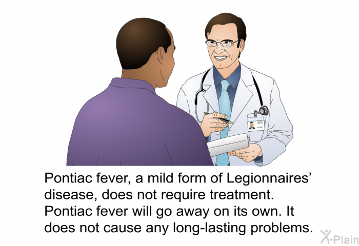Pontiac fever, a mild form of Legionnaires' disease, does not require treatment. Pontiac fever will go away on its own. It does not cause any long-lasting problems.