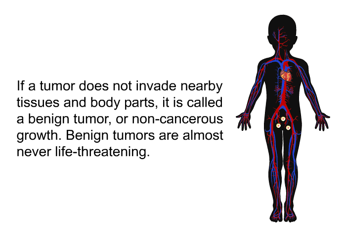 If a tumor does not invade nearby tissues and body parts, it is called a benign tumor, or non-cancerous growth. Benign tumors are almost never life-threatening.