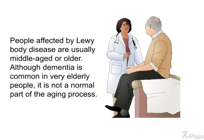 People affected by Lewy body disease are usually middle-aged or older. Although dementia is common in very elderly people, it is not a normal part of the aging process.