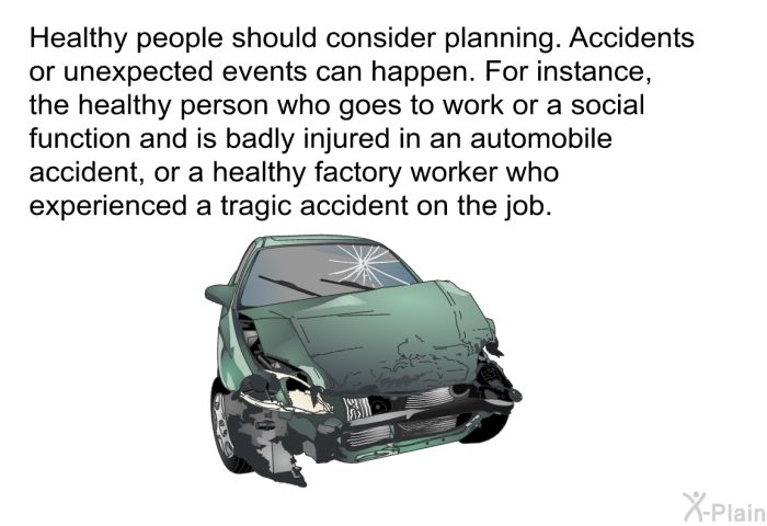 Healthy people should consider planning. Accidents or unexpected events can happen. For instance, the healthy person who goes to work or a social function and is badly injured in an automobile accident, or a healthy factory worker who experienced a tragic accident on the job.